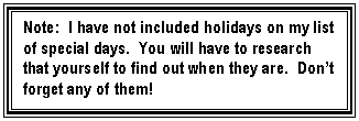 Text Box: Note:  I have not included holidays on my list of special days.  You will have to research that yourself to find out when they are.  Dont forget any of them!